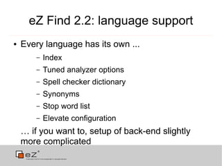 eZ Find 2.2: language support
●   Every language has its own ...
        –   Index
        –   Tuned analyzer options
        –   Spell checker dictionary
        –   Synonyms
        –   Stop word list
        –   Elevate configuration
    … if you want to, setup of back-end slightly
    more complicated
 