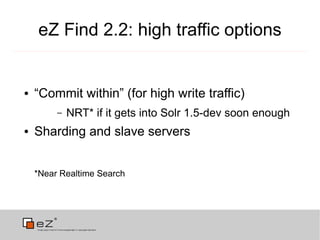 eZ Find 2.2: high traffic options


●   “Commit within” (for high write traffic)
         –   NRT* if it gets into Solr 1.5-dev soon enough
●   Sharding and slave servers


    *Near Realtime Search
 