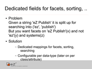 Dedicated fields for facets, sorting, ..
●   Problem
    Given a string 'eZ Publish' it is split up for
    searching into ('ez', 'publish')
    But you want facets on 'eZ Publish'(x) and not
    'ez'(y) and systems(z)
●   Solution
        –   Dedicated mappings for facets, sorting,
             searching
        –   Configurable per data-type (later on per
             class/attribute)
 