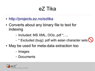 eZ Tika
●   http://projects.ez.no/eztika
●   Converts about any binary file to text for
    indexing
        –   Included: MS XML, OOo, pdf *, ...
        –   * Excluded (bug): pdf with asian character sets
●   May be used for meta-data extraction too
        –   Images
        –   Documents
 