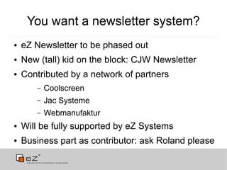 You want a newsletter system?
●   eZ Newsletter to be phased out
●   New (tall) kid on the block: CJW Newsletter
●   Contributed by a network of partners
       –   Coolscreen
       –   Jac Systeme
       –   Webmanufaktur
●   Will be fully supported by eZ Systems
●   Business part as contributor: ask Roland please
 