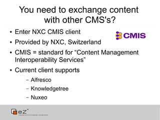 You need to exchange content
           with other CMS's?
●   Enter NXC CMIS client
●   Provided by NXC, Switzerland
●   CMIS = standard for “Content Management
    Interoperability Services”
●   Current client supports
        –   Alfresco
        –   Knowledgetree
        –   Nuxeo
 
