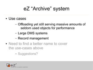 eZ “Archive” system
●   Use cases
       –   Offloading yet still serving massive amounts of
            seldom used objects for performance
       –   Large DMS systems
       –   Record management
●   Need to find a better name to cover
    the use-cases above
       –   Suggestions?
 