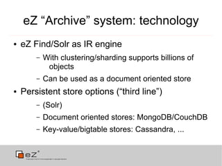 eZ “Archive” system: technology
●   eZ Find/Solr as IR engine
        –   With clustering/sharding supports billions of
             objects
        –   Can be used as a document oriented store
●   Persistent store options (“third line”)
        –   (Solr)
        –   Document oriented stores: MongoDB/CouchDB
        –   Key-value/bigtable stores: Cassandra, ...
 