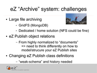 eZ “Archive” system: challenges
●   Large file archiving
        ✔   GridFS (MongoDB)
        ✔   Dedicated / home solution (NFS could be fine)
●   eZ Publish object relations
        –   From highly normalized to “documents”
              => need to think differently on how to
              model/strucure your eZ Publish sites
●   Changing eZ Publish class definitions
        –   “weak-schema” and history needed
 