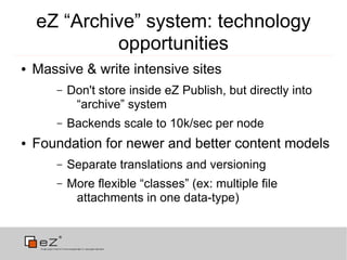 eZ “Archive” system: technology
             opportunities
●   Massive & write intensive sites
        –   Don't store inside eZ Publish, but directly into
             “archive” system
        –   Backends scale to 10k/sec per node
●   Foundation for newer and better content models
        –   Separate translations and versioning
        –   More flexible “classes” (ex: multiple file
             attachments in one data-type)
 