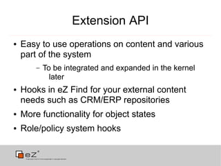 Extension API
●   Easy to use operations on content and various
    part of the system
        –   To be integrated and expanded in the kernel
              later
●   Hooks in eZ Find for your external content
    needs such as CRM/ERP repositories
●   More functionality for object states
●   Role/policy system hooks
 