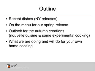 Outline
●   Recent dishes (NY releases)
●   On the menu for our spring release
●   Outlook for the autumn creations
    (nouvelle cuisine & some experimental cooking)
●   What we are doing and will do for your own
    home cooking
 