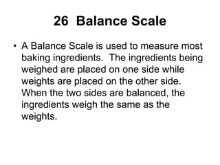 26 Balance Scale
• A Balance Scale is used to measure most
baking ingredients. The ingredients being
weighed are placed on one side while
weights are placed on the other side.
When the two sides are balanced, the
ingredients weigh the same as the
weights.
 