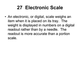 27 Electronic Scale
• An electronic, or digital, scale weighs an
item when it is placed on its tray. The
weight is displayed in numbers on a digital
readout rather than by a needle. The
readout is more accurate than a portion
scale.
 