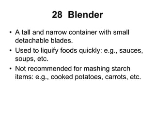 28 Blender
• A tall and narrow container with small
detachable blades.
• Used to liquify foods quickly: e.g., sauces,
soups, etc.
• Not recommended for mashing starch
items: e.g., cooked potatoes, carrots, etc.
 