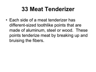 33 Meat Tenderizer
• Each side of a meat tenderizer has
different-sized toothlike points that are
made of aluminum, steel or wood. These
points tenderize meat by breaking up and
bruising the fibers.
 