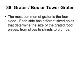 36 Grater / Box or Tower Grater
• The most common of grater is the four-
sided. Each side has different sized holes
that determine the size of the grated food
pieces, from slices to shreds to crumbs.
 