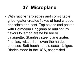 37 Microplane
• With razor-sharp edges and comfortable
grips, grater creates flakes of hard cheese,
chocolate and zest. Top salads and pastas
with Parmesan Reggiano or add natural
flavors to lemon crème brûlée or
vinaigrette. Stainless steel plane grates
fine, lacy wisps from even the hardest
cheeses. Soft-touch handle eases fatigue.
Blades made in the USA, assembled
 