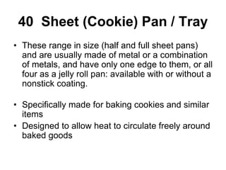 40 Sheet (Cookie) Pan / Tray
• These range in size (half and full sheet pans)
and are usually made of metal or a combination
of metals, and have only one edge to them, or all
four as a jelly roll pan: available with or without a
nonstick coating.
• Specifically made for baking cookies and similar
items
• Designed to allow heat to circulate freely around
baked goods
 