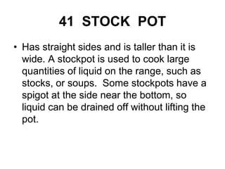 41 STOCK POT
• Has straight sides and is taller than it is
wide. A stockpot is used to cook large
quantities of liquid on the range, such as
stocks, or soups. Some stockpots have a
spigot at the side near the bottom, so
liquid can be drained off without lifting the
pot.
 