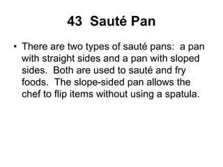 43 Sauté Pan
• There are two types of sauté pans: a pan
with straight sides and a pan with sloped
sides. Both are used to sauté and fry
foods. The slope-sided pan allows the
chef to flip items without using a spatula.
 