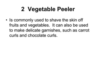 2 Vegetable Peeler
• Is commonly used to shave the skin off
fruits and vegetables. It can also be used
to make delicate garnishes, such as carrot
curls and chocolate curls.
 