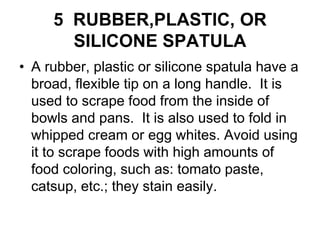 5 RUBBER,PLASTIC, OR
SILICONE SPATULA
• A rubber, plastic or silicone spatula have a
broad, flexible tip on a long handle. It is
used to scrape food from the inside of
bowls and pans. It is also used to fold in
whipped cream or egg whites. Avoid using
it to scrape foods with high amounts of
food coloring, such as: tomato paste,
catsup, etc.; they stain easily.
 