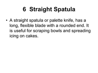 6 Straight Spatula
• A straight spatula or palette knife, has a
long, flexible blade with a rounded end. It
is useful for scraping bowls and spreading
icing on cakes.
 