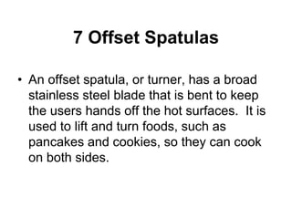 7 Offset Spatulas
• An offset spatula, or turner, has a broad
stainless steel blade that is bent to keep
the users hands off the hot surfaces. It is
used to lift and turn foods, such as
pancakes and cookies, so they can cook
on both sides.
 