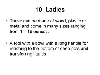 10 Ladles
• These can be made of wood, plastic or
metal and come in many sizes ranging
from 1 – 16 ounces.
• A tool with a bowl with a long handle for
reaching to the bottom of deep pots and
transferring liquids.
 
