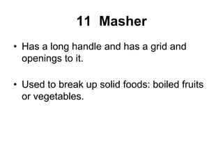 11 Masher
• Has a long handle and has a grid and
openings to it.
• Used to break up solid foods: boiled fruits
or vegetables.
 