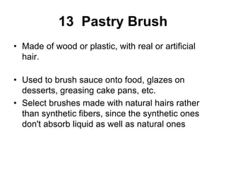 13 Pastry Brush
• Made of wood or plastic, with real or artificial
hair.
• Used to brush sauce onto food, glazes on
desserts, greasing cake pans, etc.
• Select brushes made with natural hairs rather
than synthetic fibers, since the synthetic ones
don't absorb liquid as well as natural ones
 