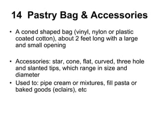 14 Pastry Bag & Accessories
• A coned shaped bag (vinyl, nylon or plastic
coated cotton), about 2 feet long with a large
and small opening
• Accessories: star, cone, flat, curved, three hole
and slanted tips, which range in size and
diameter
• Used to: pipe cream or mixtures, fill pasta or
baked goods (eclairs), etc
 