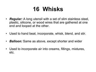 16 Whisks
• Regular: A long utensil with a set of slim stainless steel,
plastic, silicone, or wood wires that are gathered at one
end and looped at the other.
• Used to hand beat, incorporate, whisk, blend, and stir.
• Balloon: Same as above, except shorter and wider
• Used to incorporate air into creams, fillings, mixtures,
etc.
 