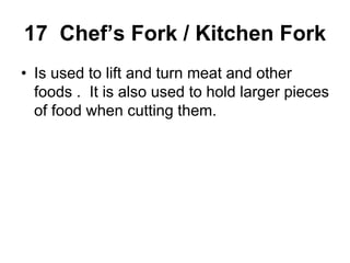 17 Chef’s Fork / Kitchen Fork
• Is used to lift and turn meat and other
foods . It is also used to hold larger pieces
of food when cutting them.
 