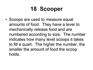 18 Scooper
• Scoops are used to measure equal
amounts of food. They have a lever to
mechanically release food and are
numbered according to size. The number
indicates how many level scoops it takes
to fill a quart. The higher the number, the
smaller the amount of food the scoop
holds.
 