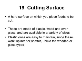 19 Cutting Surface
• A hard surface on which you place foods to be
cut.
• These are made of plastic, wood and even
glass, and are available in a variety of sizes
• Plastic ones are easy to maintain, since these
won't splinter or shatter, unlike the wooden or
glass types
 