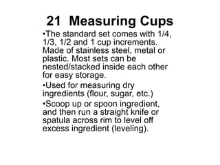 21 Measuring Cups
•The standard set comes with 1/4,
1/3, 1/2 and 1 cup increments.
Made of stainless steel, metal or
plastic. Most sets can be
nested/stacked inside each other
for easy storage.
•Used for measuring dry
ingredients (flour, sugar, etc.)
•Scoop up or spoon ingredient,
and then run a straight knife or
spatula across rim to level off
excess ingredient (leveling).
 