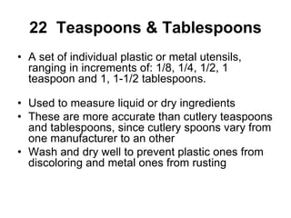 22 Teaspoons & Tablespoons
• A set of individual plastic or metal utensils,
ranging in increments of: 1/8, 1/4, 1/2, 1
teaspoon and 1, 1-1/2 tablespoons.
• Used to measure liquid or dry ingredients
• These are more accurate than cutlery teaspoons
and tablespoons, since cutlery spoons vary from
one manufacturer to an other
• Wash and dry well to prevent plastic ones from
discoloring and metal ones from rusting
 