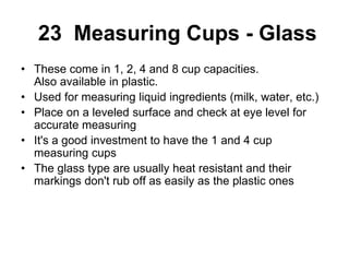 23 Measuring Cups - Glass
• These come in 1, 2, 4 and 8 cup capacities.
Also available in plastic.
• Used for measuring liquid ingredients (milk, water, etc.)
• Place on a leveled surface and check at eye level for
accurate measuring
• It's a good investment to have the 1 and 4 cup
measuring cups
• The glass type are usually heat resistant and their
markings don't rub off as easily as the plastic ones
 