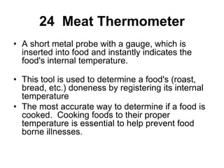 24 Meat Thermometer
• A short metal probe with a gauge, which is
inserted into food and instantly indicates the
food's internal temperature.
• This tool is used to determine a food's (roast,
bread, etc.) doneness by registering its internal
temperature
• The most accurate way to determine if a food is
cooked. Cooking foods to their proper
temperature is essential to help prevent food
borne illnesses.
 