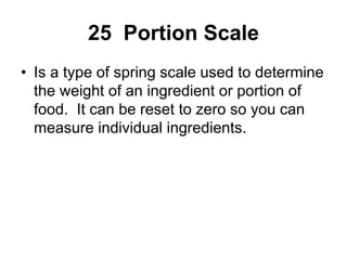 25 Portion Scale
• Is a type of spring scale used to determine
the weight of an ingredient or portion of
food. It can be reset to zero so you can
measure individual ingredients.
 
