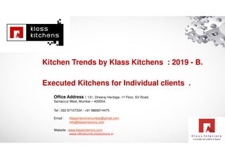 Executed Kitchens for Individual clients .
Office Address : 131, Dheeraj Heritage, 1st Floor, SV Road,
Santacruz West, Mumbai – 400054.
Tel : 022 67107334 / +91 9869014475
Email : Klassinteriorsmumbai@gmail.com
info@klassinteriors.com
Website : www.klassinteriors.com
www.officefurnituresolutions.in
Kitchen Trends by Klass Kitchens : 2019 - B.
 