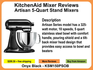 KitchenAid Mixer Reviews
       Artisan 5-Quart Stand Mixers

                           Description
                           Artisan Series model has a 325-
                           watt motor, 10 speeds, 5 quart
                           stainless steel bowl with comfort
                           handle, pouring shield and a tilt-
                           back mixer head design that
                           provides easy access to bowl and
                           beaters

$209.30 -- free shipping   More Reviews      Buy from Amazon
              Onyx Black - KSM150PSOB
 