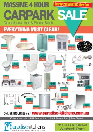 MASSIVE 4 HOUR                                                                                   Saturday 28th April 2012 starts 9am


  CARPARK SALE
  Discontinued Lines & Excess Stock

  EVERYTHING MUST CLEAR!
                                                                                       Shower                                                       Round
                                                                                       Screens                                                      Bowl
                                                                                     Limited numbers                                              Glass/Ceramic
                                Bath Tubs
                                From $110                                            From $299                                                    From $20

Pedestal                                                                                                                         Vanities
 Basins
                                                                                                                               Variety of sizes
From $30                                                                                                                       From $199


                                                                        Full
                                    Back to                           Ceramic
                                   Wall Toilets                     Rossto Toilets
                                   Limited number                   Limited number
                                      $220                              $89
                                                                                                         Shower
                                                                                                         heads
               Caroma
               Profile 4                                                                                  $39
                Toilets                                                                                                                              6 Piece
                                                                                                                                                  Bathroom Pack
                $220                                                                                                                                White/Gold
                                                                                                                                                   From $15


    Sinks
  From $99                                                                                                                     Mixer
                                                                                                                               Taps
                                                                                                                              From $29
                                            Laundry
                                             Tubs
                                                                                          Tall Boy
                                              $149                                      Limited number                                                               3 piece
                                                                                            $99                   Bath Sets                                         Appliance
                                                                                                                                                                    Package
                                                                                                                  From $39                                            $699

                                                                                                                   Canopy
                                                                                                                  Rangehood
                                                                                                                     $199
                                            Kitchen
                                            Handles
                                            Assorted                                                      Bathroom
                                        From 99c ea                                                      Accessories
                                                                                                          From $5                                                  Saving
                                                                                                                                                                  Cabinets
                    Fire Set                           Dishwasher
                                                                                                                                                                  From $99
                          $10                            $399


   ONLINE INQUIRIES visit www.paradise-kitchens.com.au
             Open hours Mon - Fri 8.30am - 4pm | Sat 8.30am - 2pm | Sun Closed


                                                                                                         70 Hassall Street
                                                                                                                                                                                2245501 24/4




                                                                                                          Wetherill Park
 