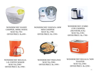 10
WONDERCHEF HANDY
CHOPPER, 400ML WHITE
M.R.P. Rs.750/-
OFFER PRICE: Rs.699/-
WONDERCHEF ESSENZA 100W
MINI CHOPPER
M.R.P. Rs.1790/-
OFFER PRICE: Rs.1599/-
WONDERCHEF JUMBO
135W CHOPPER
(SILVER/BLACK)
M.R.P. Rs.2190/-
OFFER PRICE: Rs.1790/-
WONDERCHEF REGALIA
1.4L COFFEE MAKER
M.R.P. Rs.2500/-
OFFER PRICE: Rs.1990/-
WONDERCHEF PIZZA PAN
M.R.P. Rs.2500/-
OFFER PRICE: Rs.1999/-
WONDERCHEF REGALIA 740W
TOASTER
M.R.P. Rs.2500/-
OFFER PRICE: Rs.2290/-
 