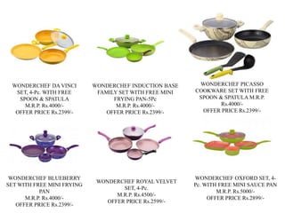 WONDERCHEF DA VINCI
SET, 4-Pc. WITH FREE
SPOON & SPATULA
M.R.P. Rs.4000/-
OFFER PRICE Rs.2399/-
WONDERCHEF INDUCTION BASE
FAMILY SET WITH FREE MINI
FRYING PAN-5Pc
M.R.P. Rs.4000/-
OFFER PRICE Rs.2399/-
WONDERCHEF PICASSO
COOKWARE SET WITH FREE
SPOON & SPATULA M.R.P.
Rs.4000/-
OFFER PRICE Rs.2399/-
WONDERCHEF BLUEBERRY
SET WITH FREE MINI FRYING
PAN
M.R.P. Rs.4000/-
OFFER PRICE Rs.2399/-
WONDERCHEF ROYAL VELVET
SET, 4-Pc.
M.R.P. Rs.4500/-
OFFER PRICE Rs.2599/-
WONDERCHEF OXFORD SET, 4-
Pc. WITH FREE MINI SAUCE PAN
M.R.P. Rs.5000/-
OFFER PRICE Rs.2899/-
 