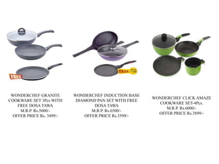 WONDERCHEF GRANITE
COOKWARE SET 3Pcs WITH
FREE DOSA TAWA
M.R.P. Rs.5000/-
OFFER PRICE Rs. 3499/-
WONDERCHEF INDUCTION BASE
DIAMOND PAN SET WITH FREE
DOSA TAWA
M.R.P. Rs.6500/-
OFFER PRICE Rs.3599/-
WONDERCHEF CLICK AMAZE
COOKWARE SET-4Pcs.
M.R.P. Rs.6000/-
OFFER PRICE Rs.3899/-
 