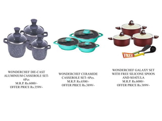 WONDERCHEF DIE-CAST
ALUMINIUM CASSEROLE SET-
6Pcs
M.R.P. Rs.6000/-
OFFER PRICE Rs.3599/-
WONDERCHEF CERAMIDE
CASSEROLE SET- 6Pcs.
M.R.P. Rs.6500/-
OFFER PRICE Rs.3899/-
WONDERCHEF GALAXY SET
WITH FREE SILICONE SPOON
AND SOATULA
M.R.P. Rs.6000/-
OFFER PRICE Rs.3899/-
 