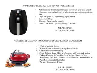 • Automatic shut down function lets you know when your food is ready
• 30 minutes timer makes it easy to select the perfect timing to cook your
food
• Large 800 gram/ 2.2 liter capacity frying basket
• Capacity: 2.2 liters
• Warranty: 2 years on the product
• Power: 1200 watts; Operating Voltage: 220 volts
M.R.P Rs. 10999/-
OFFER PRICE Rs. 8999/-
WONDERCHEF PRATO 2.2L ELECTRIC AIR FRYER (BLACK)
• Efficient heat distribution
• Non-stick pans for healthy cooking: Less oil or fat
• Carbon steel with enamel body
• Color: Red and Black, Material: Aluminum with Non-stick coating
• Package Contents: 1-Piece Gas Oven Tandoor (30cm), 1-Piece
Aluminium Cover with Glass Lid, 1-Piece Non-stick Tandoori Pan, 1-
Piece Non-stick Cake Baking Pan
• Warranty Information: 2 Years
M.R.P Rs. 10999/-
OFFER PRICE Rs. 8999/-
WONDERCHEF GAS OVEN TANDOOR DUO BY CHEF SANJEEV KAPOOR,30CM
 