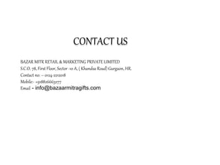 CONTACT US
BAZAR MITR RETAIL & MARKETING PRIVATE LIMITED
S.C.O. 78, First Floor, Sector -10 A, ( Khandsa Road) Gurgaon, HR.
Contact no: – 0124-2212018
Mobile:- +918826663277
Email - info@bazaarmitragifts.com
 