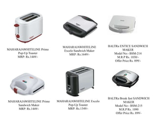MAHARAJAWHITELINE
Excelo Sandwich Maker
MRP: Rs.1649/-
MAHARAJAWHITELINE Primo
Sandwich Maker
MRP: Rs.1449/-
MAHARAJAWHITELINE Primo
Pop-Up Toaster
MRP: Rs.1449/-
MAHARAJAWHITELINE Excelo
Pop-Up Toaster
MRP: Rs.1349/-
BALTRa ENTICE SANDWICH
MAKER
Model No:- BSM-214
M.R.P Rs. 1030/-
Offer Price Rs. 899/-
BALTRa Break fast SANDWICH
MAKER
Model No:- BSM-215
M.R.P Rs. 1090
Offer Price Rs. 899/-
 
