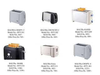 BALTRa CRUNCHY-2
Model No:- BTT-202
M.R.P Rs. 960/-
Offer Price Rs. 849/-
BALTRa RAPID
Model No:- BTT-209
M.R.P Rs. 995/-
Offer Price Rs. 899/-
BALTRA CRISPY- 2
Model No:- BTT-201
M.R.P Rs. 885/-
Offer Price Rs.749/-
BALTRa MARK
Model No:- BTT-210
M.R.P Rs. 1380/-
Offer Price Rs. 1199/-
BALTRa Grace
Model No:- BTT-211
M.R.P Rs. 885/-
Offer Price Rs. 749/-
BALTRa CRISPY- 4
Model No:- BTT- 401
M.R.P Rs. 1225/-
Offer Price Rs. 1049/-
 
