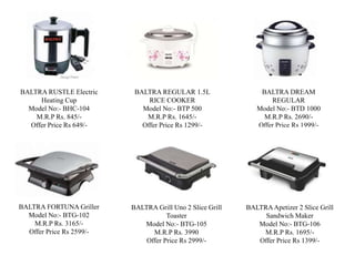 BALTRA REGULAR 1.5L
RICE COOKER
Model No:- BTP 500
M.R.P Rs. 1645/-
Offer Price Rs 1299/-
BALTRA DREAM
REGULAR
Model No:- BTD 1000
M.R.P Rs. 2690/-
Offer Price Rs 1999/-
BALTRA RUSTLE Electric
Heating Cup
Model No:- BHC-104
M.R.P Rs. 845/-
Offer Price Rs 649/-
BALTRA FORTUNA Griller
Model No:- BTG-102
M.R.P Rs. 3165/-
Offer Price Rs 2599/-
BALTRA Grill Uno 2 Slice Grill
Toaster
Model No:- BTG-105
M.R.P Rs. 3990
Offer Price Rs 2999/-
BALTRAApetizer 2 Slice Grill
Sandwich Maker
Model No:- BTG-106
M.R.P Rs. 1695/-
Offer Price Rs 1399/-
 